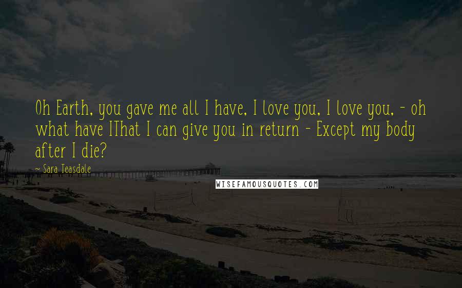 Sara Teasdale Quotes: Oh Earth, you gave me all I have, I love you, I love you, - oh what have IThat I can give you in return - Except my body after I die?