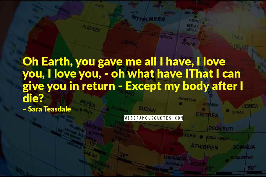 Sara Teasdale Quotes: Oh Earth, you gave me all I have, I love you, I love you, - oh what have IThat I can give you in return - Except my body after I die?