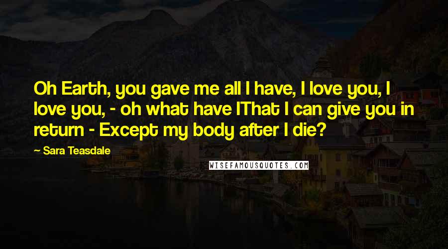 Sara Teasdale Quotes: Oh Earth, you gave me all I have, I love you, I love you, - oh what have IThat I can give you in return - Except my body after I die?