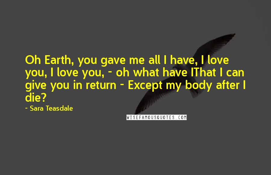 Sara Teasdale Quotes: Oh Earth, you gave me all I have, I love you, I love you, - oh what have IThat I can give you in return - Except my body after I die?