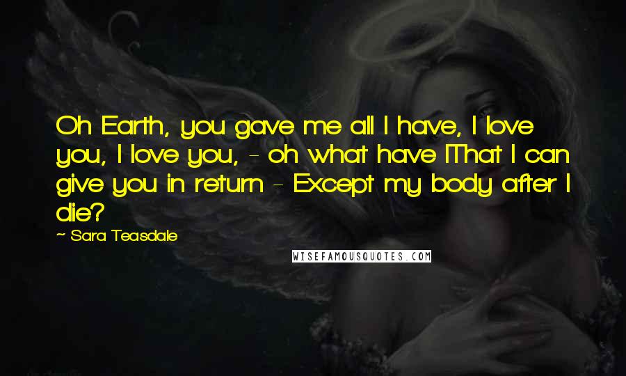 Sara Teasdale Quotes: Oh Earth, you gave me all I have, I love you, I love you, - oh what have IThat I can give you in return - Except my body after I die?