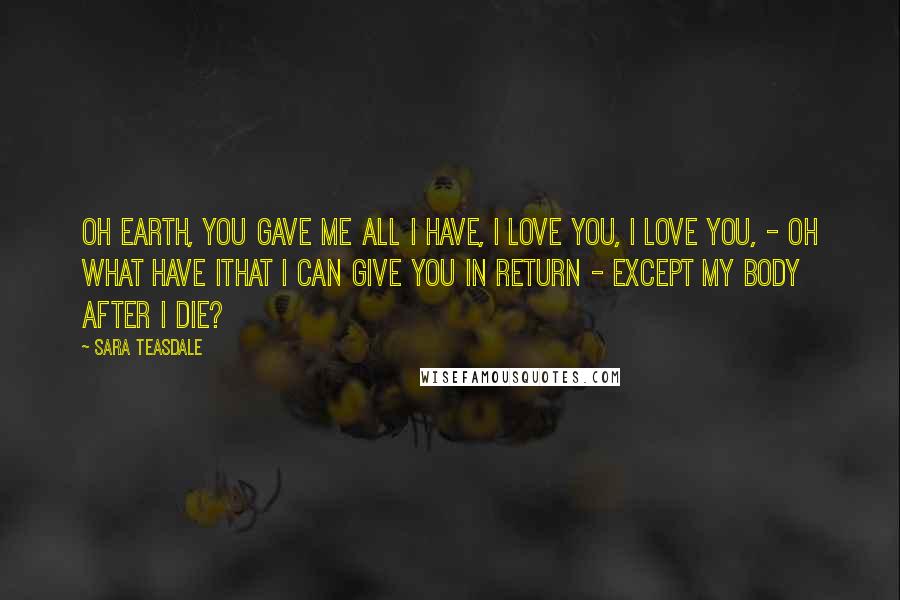 Sara Teasdale Quotes: Oh Earth, you gave me all I have, I love you, I love you, - oh what have IThat I can give you in return - Except my body after I die?