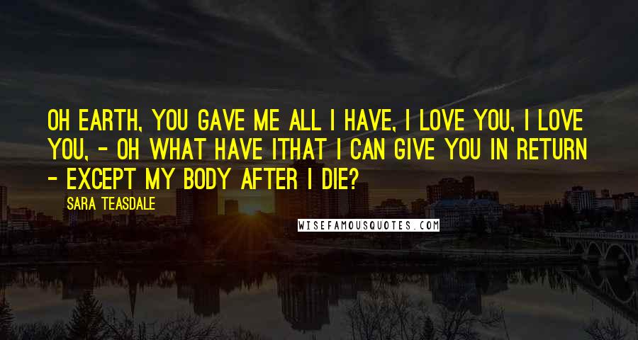 Sara Teasdale Quotes: Oh Earth, you gave me all I have, I love you, I love you, - oh what have IThat I can give you in return - Except my body after I die?