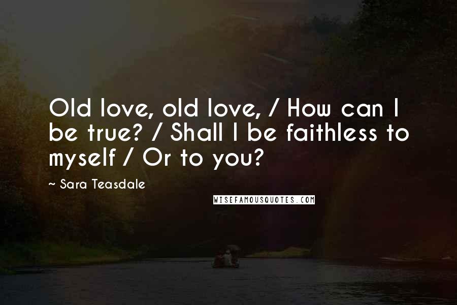 Sara Teasdale Quotes: Old love, old love, / How can I be true? / Shall I be faithless to myself / Or to you?