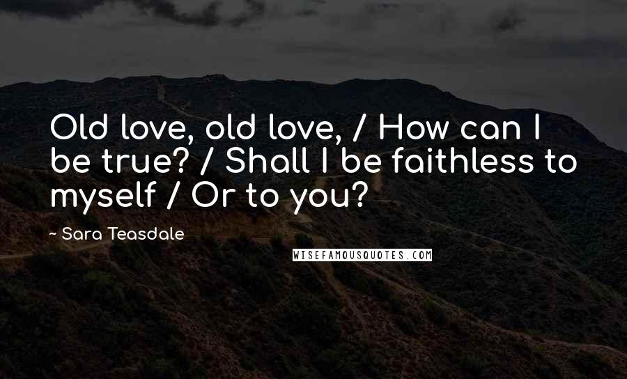 Sara Teasdale Quotes: Old love, old love, / How can I be true? / Shall I be faithless to myself / Or to you?