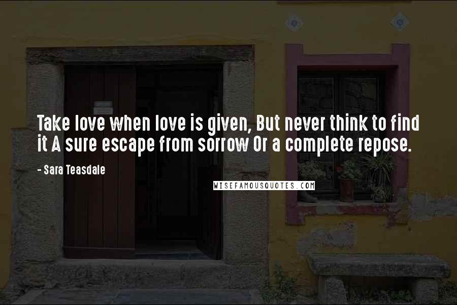 Sara Teasdale Quotes: Take love when love is given, But never think to find it A sure escape from sorrow Or a complete repose.