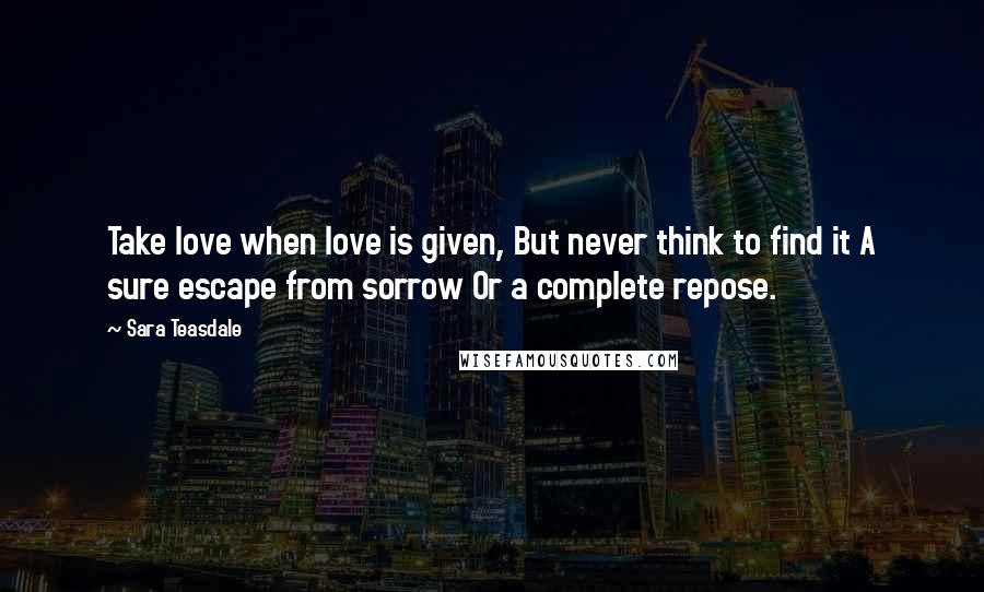 Sara Teasdale Quotes: Take love when love is given, But never think to find it A sure escape from sorrow Or a complete repose.