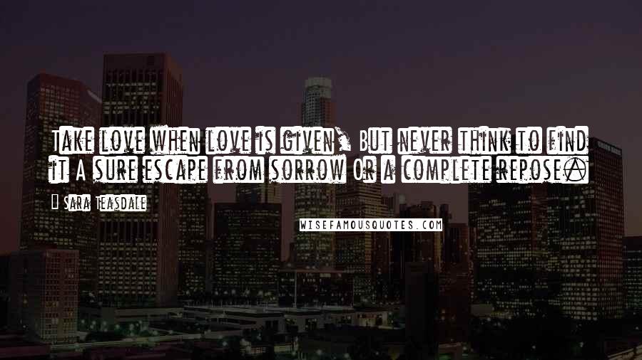 Sara Teasdale Quotes: Take love when love is given, But never think to find it A sure escape from sorrow Or a complete repose.