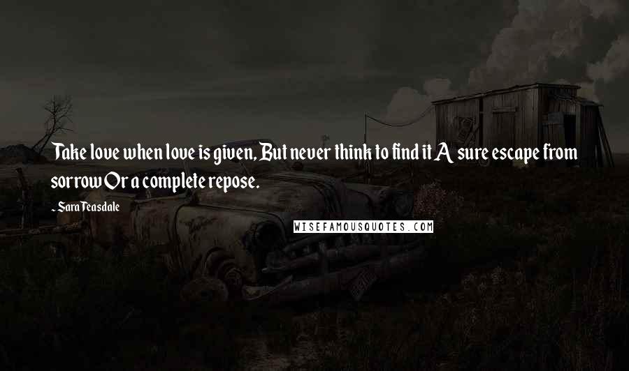Sara Teasdale Quotes: Take love when love is given, But never think to find it A sure escape from sorrow Or a complete repose.