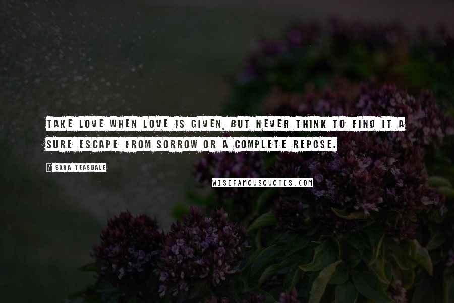 Sara Teasdale Quotes: Take love when love is given, But never think to find it A sure escape from sorrow Or a complete repose.