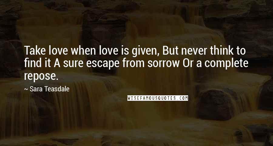 Sara Teasdale Quotes: Take love when love is given, But never think to find it A sure escape from sorrow Or a complete repose.