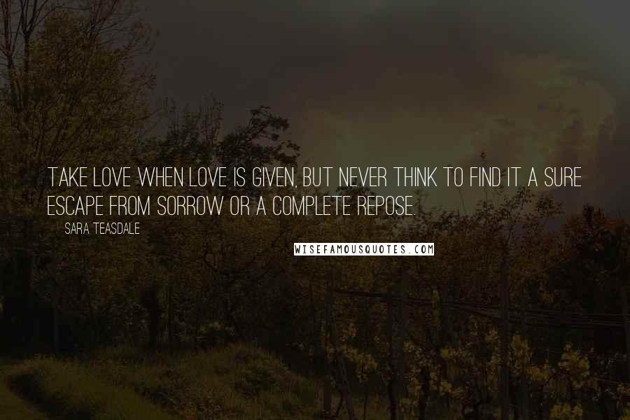 Sara Teasdale Quotes: Take love when love is given, But never think to find it A sure escape from sorrow Or a complete repose.