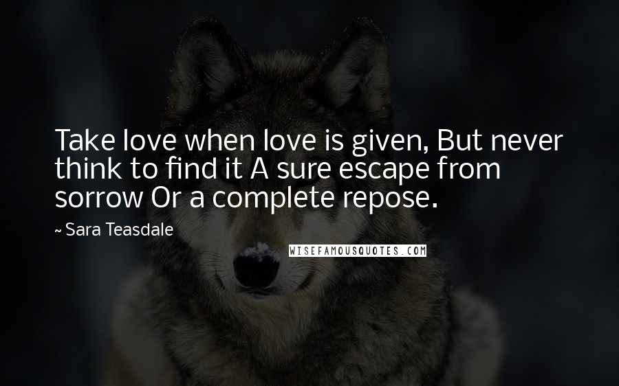 Sara Teasdale Quotes: Take love when love is given, But never think to find it A sure escape from sorrow Or a complete repose.