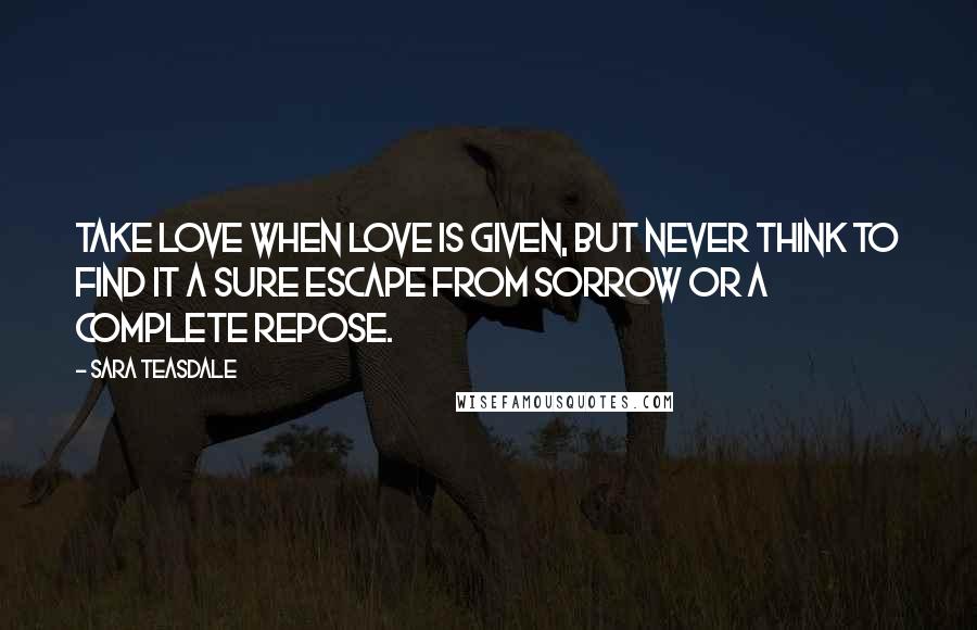 Sara Teasdale Quotes: Take love when love is given, But never think to find it A sure escape from sorrow Or a complete repose.