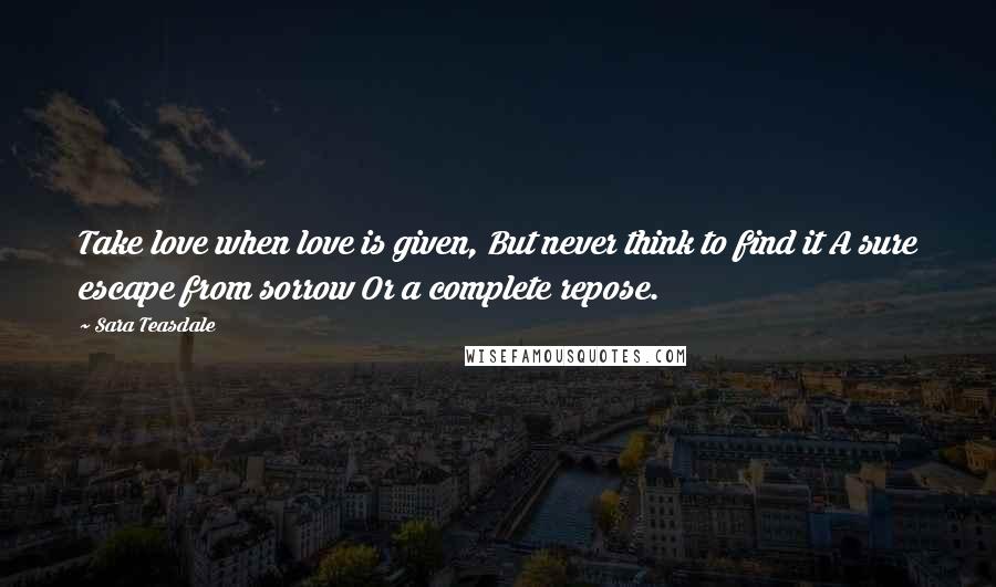 Sara Teasdale Quotes: Take love when love is given, But never think to find it A sure escape from sorrow Or a complete repose.