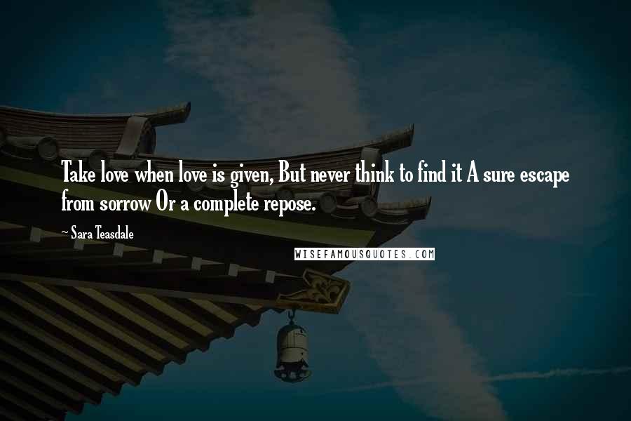 Sara Teasdale Quotes: Take love when love is given, But never think to find it A sure escape from sorrow Or a complete repose.