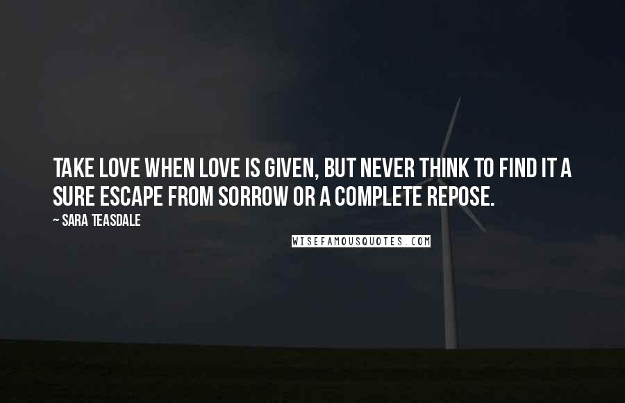 Sara Teasdale Quotes: Take love when love is given, But never think to find it A sure escape from sorrow Or a complete repose.