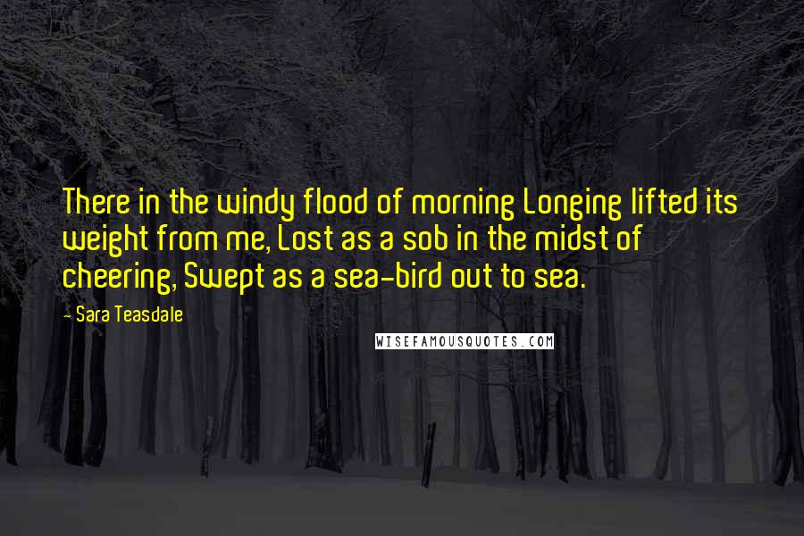 Sara Teasdale Quotes: There in the windy flood of morning Longing lifted its weight from me, Lost as a sob in the midst of cheering, Swept as a sea-bird out to sea.