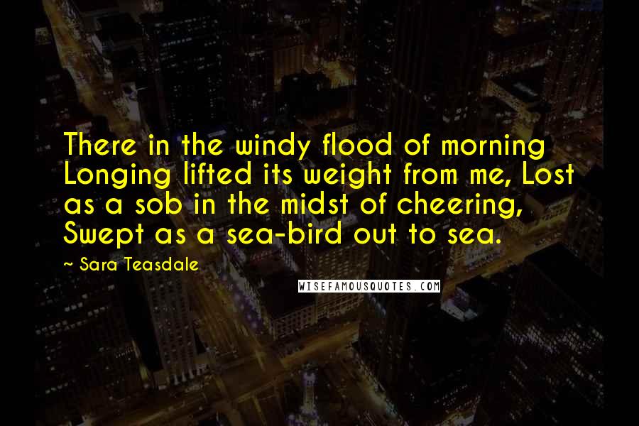 Sara Teasdale Quotes: There in the windy flood of morning Longing lifted its weight from me, Lost as a sob in the midst of cheering, Swept as a sea-bird out to sea.