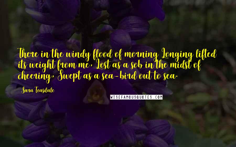 Sara Teasdale Quotes: There in the windy flood of morning Longing lifted its weight from me, Lost as a sob in the midst of cheering, Swept as a sea-bird out to sea.