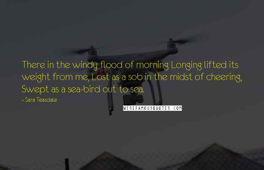 Sara Teasdale Quotes: There in the windy flood of morning Longing lifted its weight from me, Lost as a sob in the midst of cheering, Swept as a sea-bird out to sea.