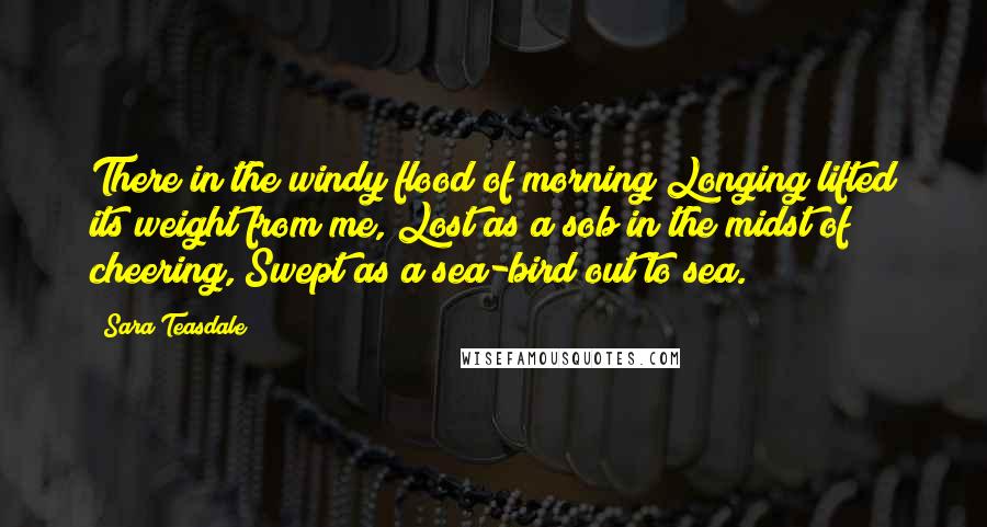 Sara Teasdale Quotes: There in the windy flood of morning Longing lifted its weight from me, Lost as a sob in the midst of cheering, Swept as a sea-bird out to sea.