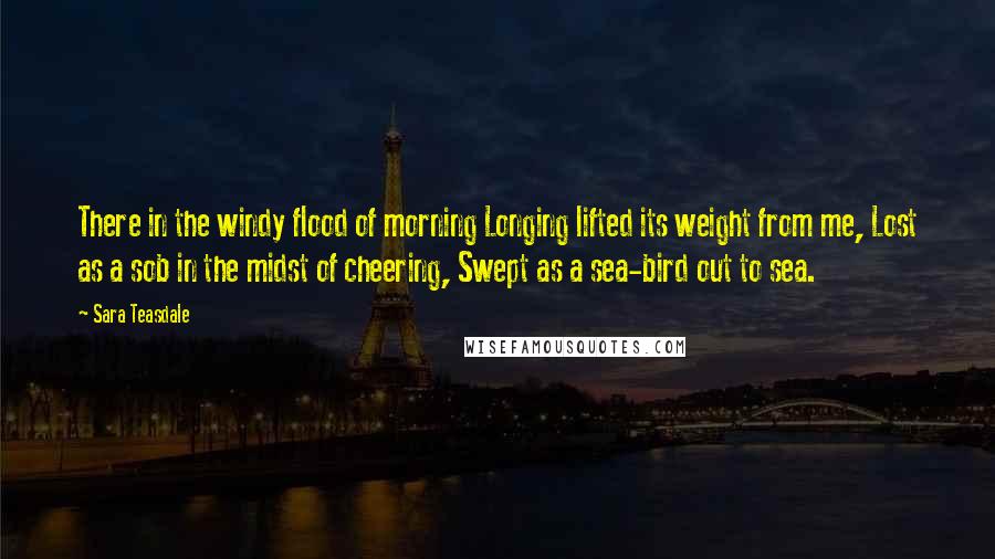 Sara Teasdale Quotes: There in the windy flood of morning Longing lifted its weight from me, Lost as a sob in the midst of cheering, Swept as a sea-bird out to sea.