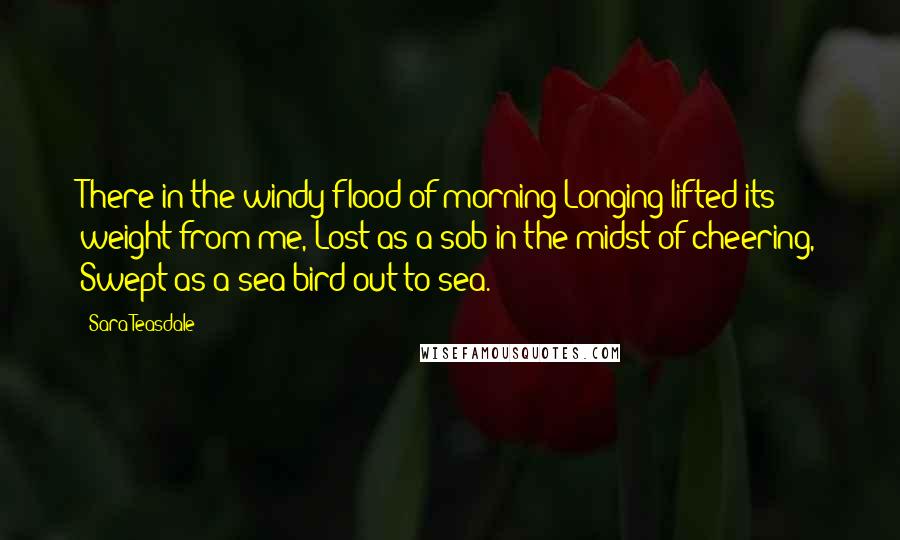 Sara Teasdale Quotes: There in the windy flood of morning Longing lifted its weight from me, Lost as a sob in the midst of cheering, Swept as a sea-bird out to sea.