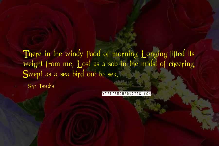 Sara Teasdale Quotes: There in the windy flood of morning Longing lifted its weight from me, Lost as a sob in the midst of cheering, Swept as a sea-bird out to sea.