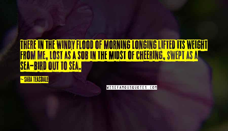 Sara Teasdale Quotes: There in the windy flood of morning Longing lifted its weight from me, Lost as a sob in the midst of cheering, Swept as a sea-bird out to sea.