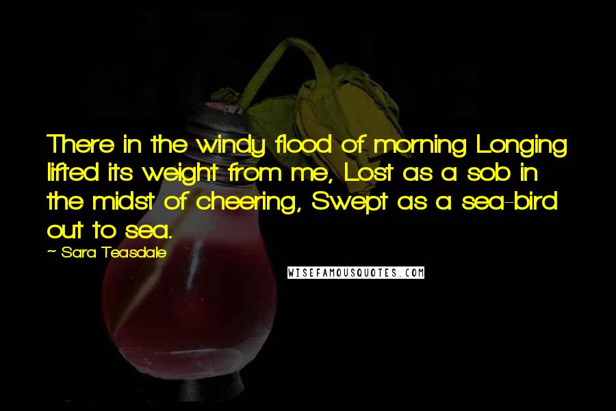 Sara Teasdale Quotes: There in the windy flood of morning Longing lifted its weight from me, Lost as a sob in the midst of cheering, Swept as a sea-bird out to sea.