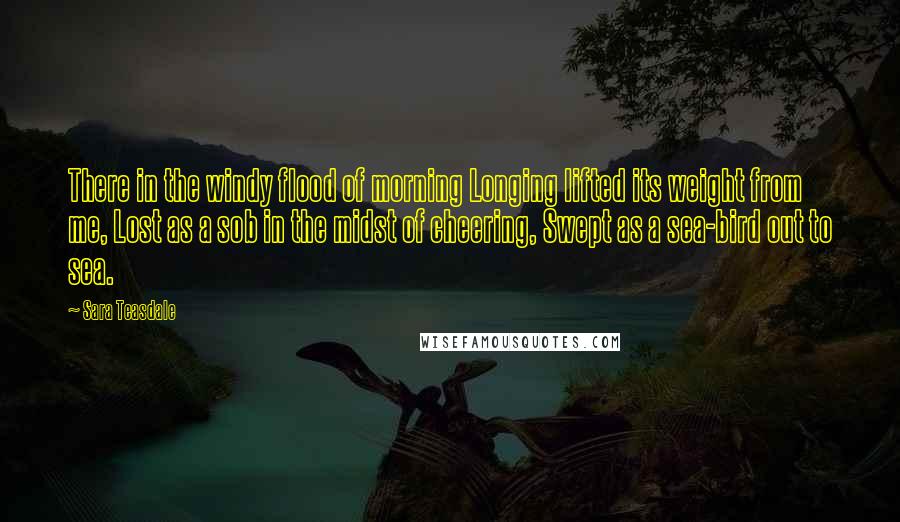 Sara Teasdale Quotes: There in the windy flood of morning Longing lifted its weight from me, Lost as a sob in the midst of cheering, Swept as a sea-bird out to sea.