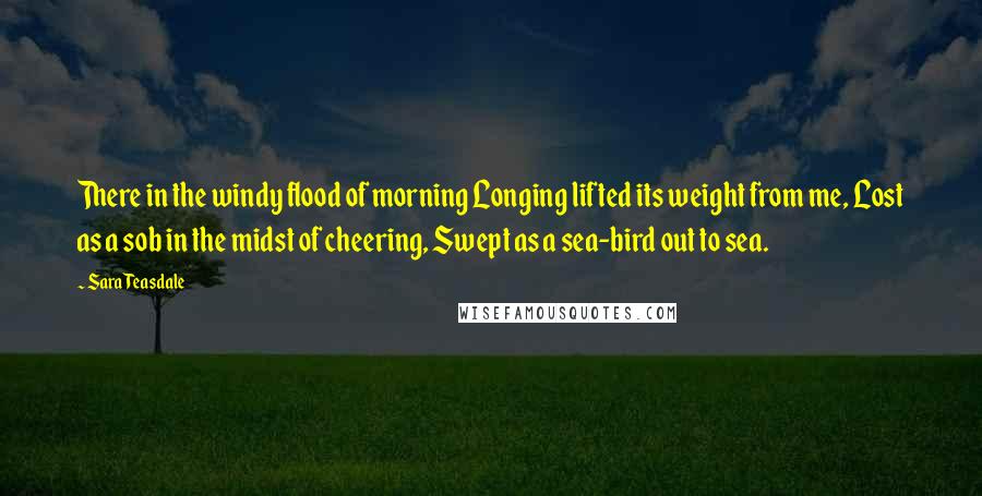 Sara Teasdale Quotes: There in the windy flood of morning Longing lifted its weight from me, Lost as a sob in the midst of cheering, Swept as a sea-bird out to sea.