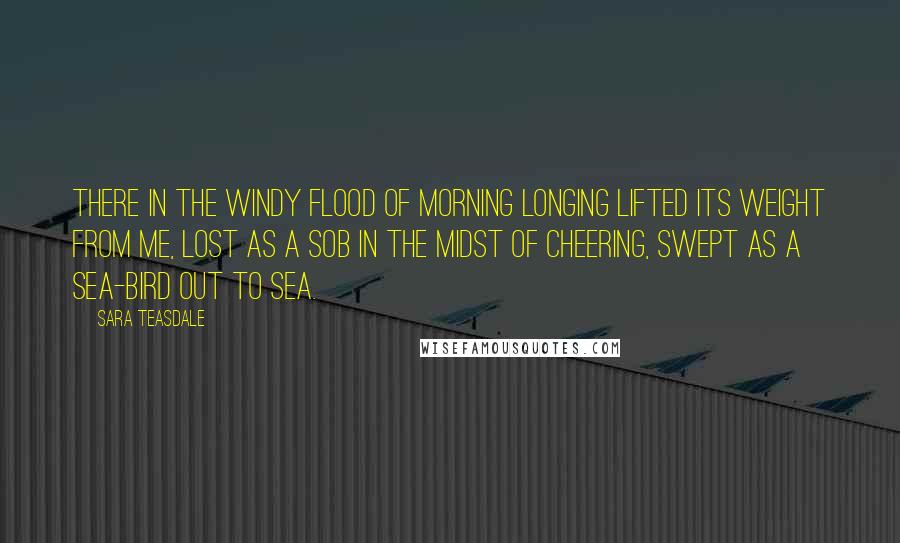 Sara Teasdale Quotes: There in the windy flood of morning Longing lifted its weight from me, Lost as a sob in the midst of cheering, Swept as a sea-bird out to sea.