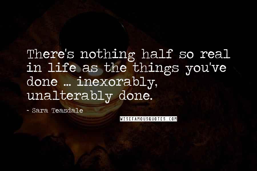 Sara Teasdale Quotes: There's nothing half so real in life as the things you've done ... inexorably, unalterably done.