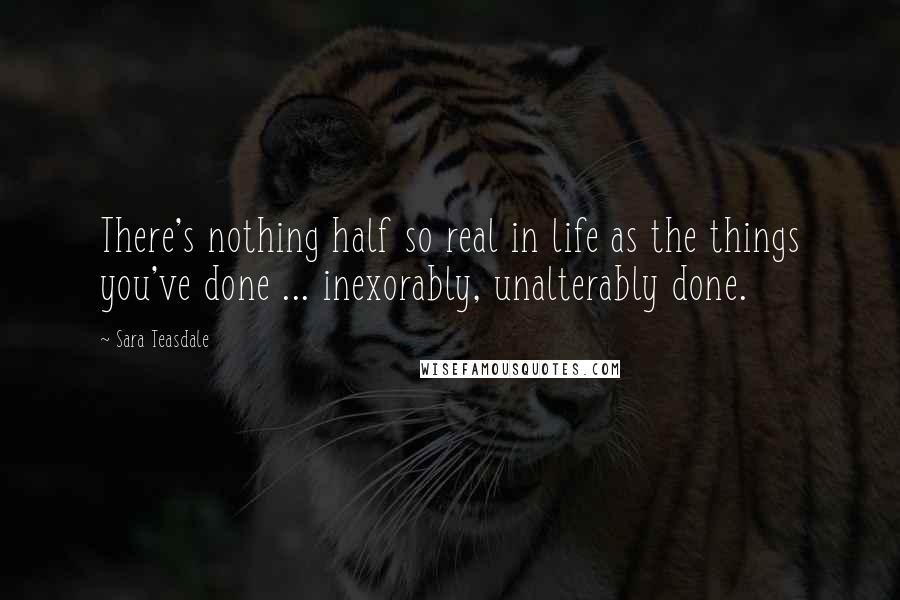 Sara Teasdale Quotes: There's nothing half so real in life as the things you've done ... inexorably, unalterably done.