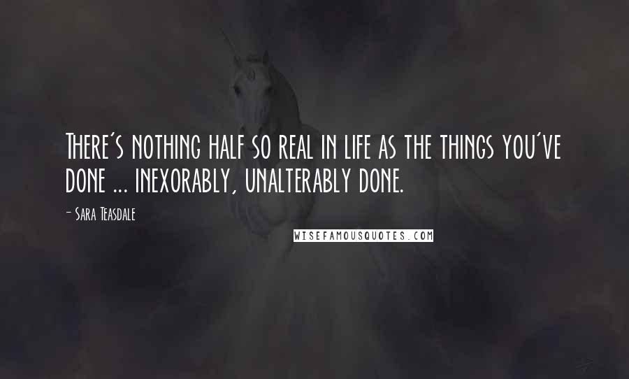 Sara Teasdale Quotes: There's nothing half so real in life as the things you've done ... inexorably, unalterably done.