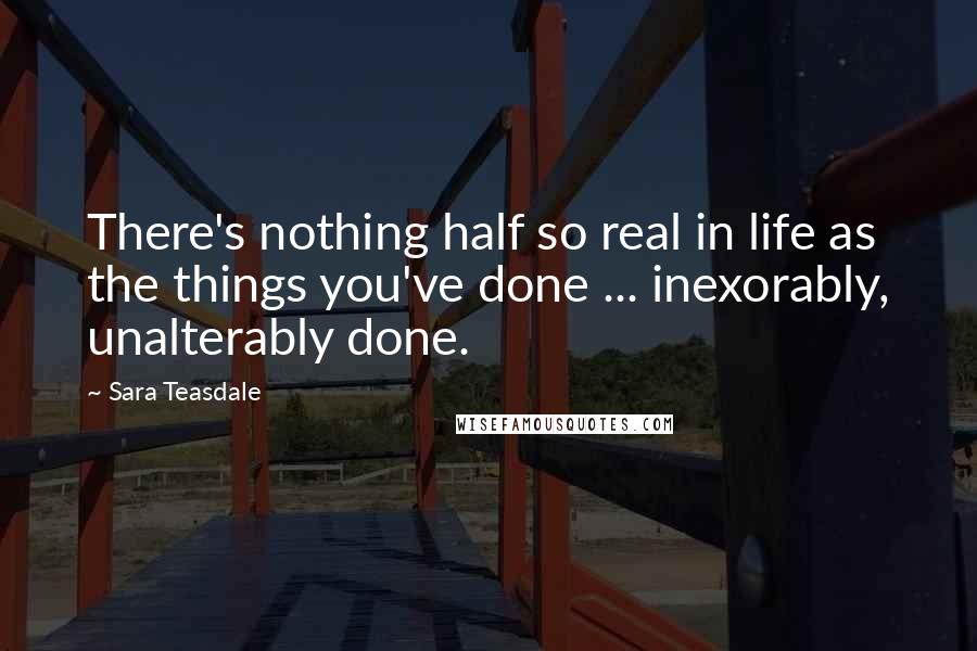 Sara Teasdale Quotes: There's nothing half so real in life as the things you've done ... inexorably, unalterably done.
