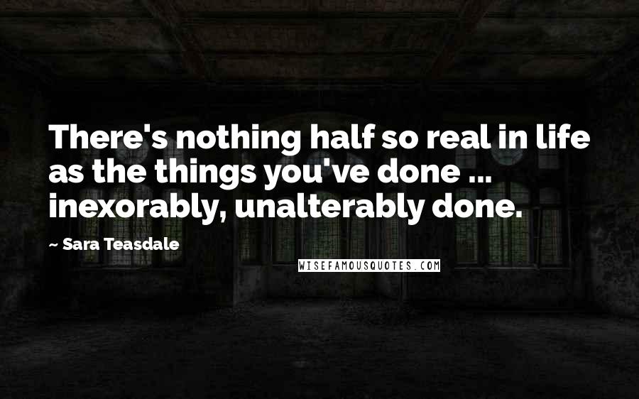 Sara Teasdale Quotes: There's nothing half so real in life as the things you've done ... inexorably, unalterably done.