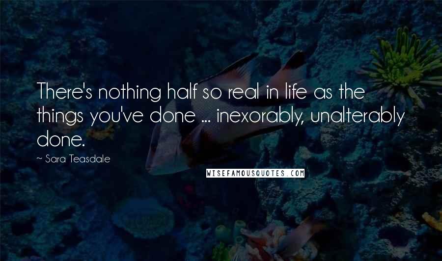 Sara Teasdale Quotes: There's nothing half so real in life as the things you've done ... inexorably, unalterably done.