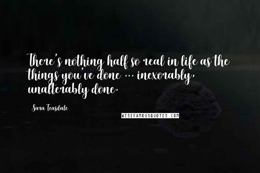 Sara Teasdale Quotes: There's nothing half so real in life as the things you've done ... inexorably, unalterably done.