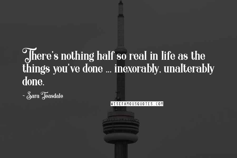 Sara Teasdale Quotes: There's nothing half so real in life as the things you've done ... inexorably, unalterably done.