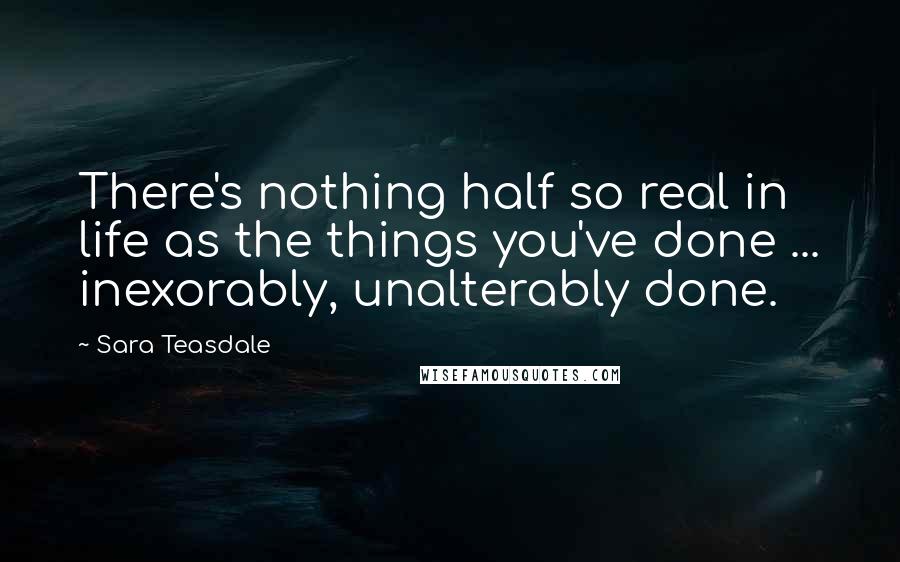 Sara Teasdale Quotes: There's nothing half so real in life as the things you've done ... inexorably, unalterably done.