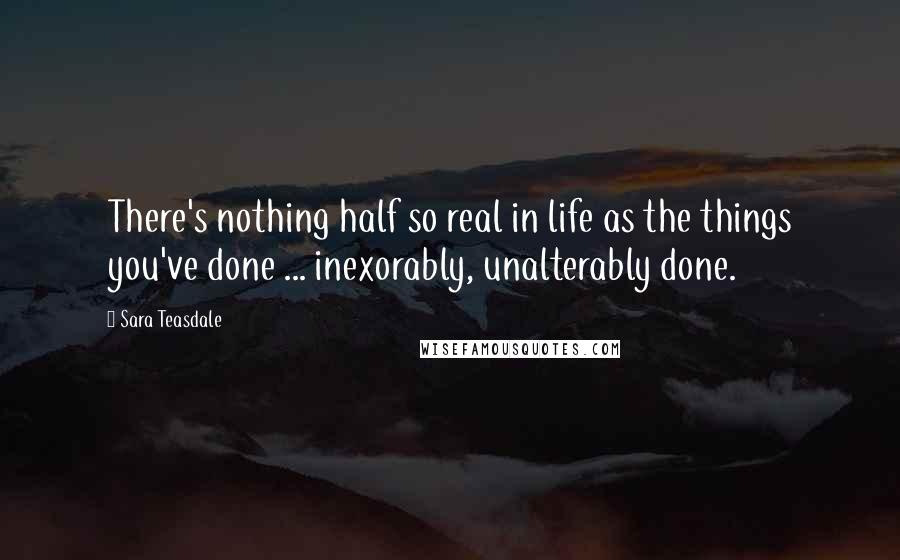 Sara Teasdale Quotes: There's nothing half so real in life as the things you've done ... inexorably, unalterably done.
