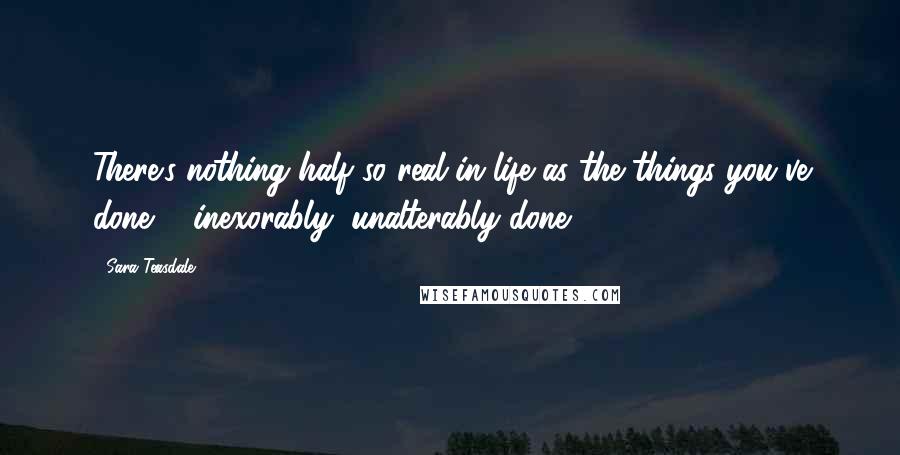 Sara Teasdale Quotes: There's nothing half so real in life as the things you've done ... inexorably, unalterably done.