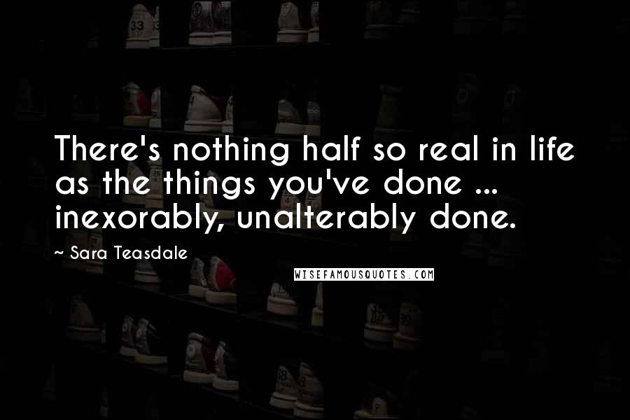 Sara Teasdale Quotes: There's nothing half so real in life as the things you've done ... inexorably, unalterably done.