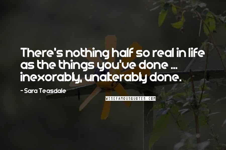 Sara Teasdale Quotes: There's nothing half so real in life as the things you've done ... inexorably, unalterably done.