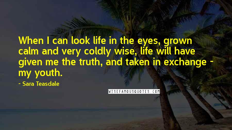 Sara Teasdale Quotes: When I can look life in the eyes, grown calm and very coldly wise, life will have given me the truth, and taken in exchange - my youth.