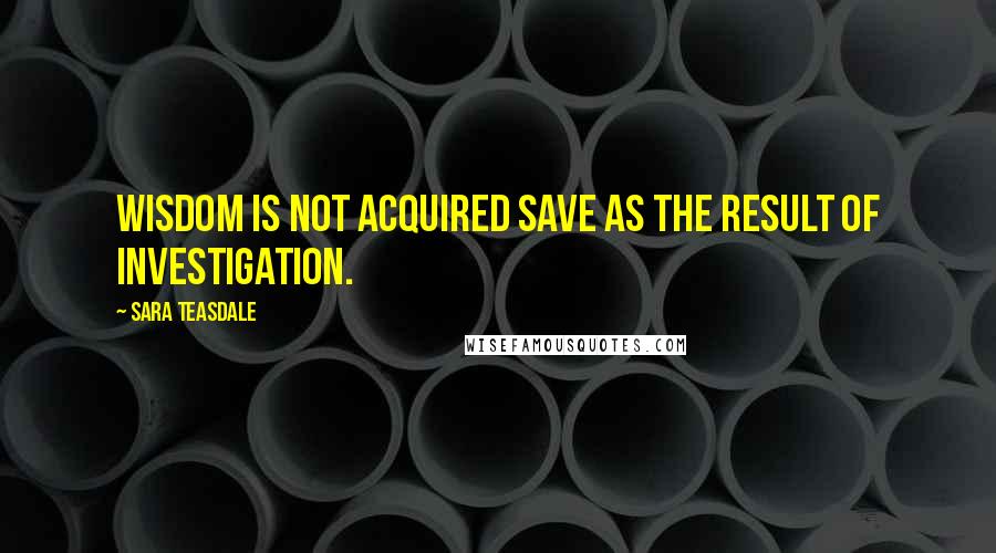 Sara Teasdale Quotes: Wisdom is not acquired save as the result of investigation.