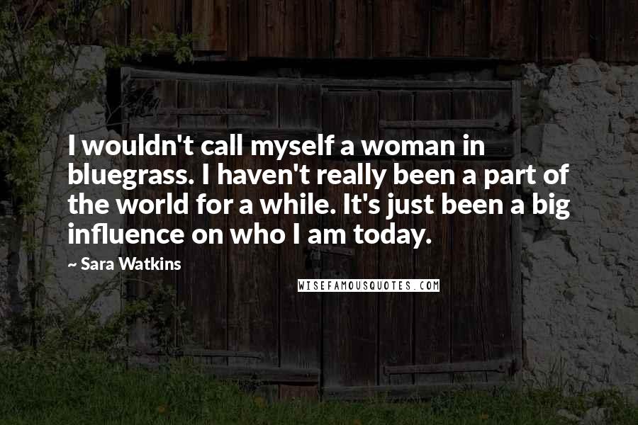 Sara Watkins Quotes: I wouldn't call myself a woman in bluegrass. I haven't really been a part of the world for a while. It's just been a big influence on who I am today.